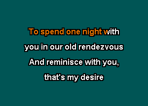 To spend one night with

you in our old rendezvous

And reminisce with you,

that's my desire