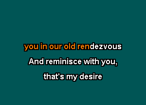 you in our old rendezvous

And reminisce with you,

that's my desire