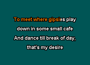 To meet where gipsies play

down in some small cafe
And dance till break of day,

that's my desire