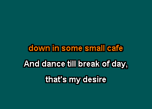 down in some small cafe

And dance till break of day,

that's my desire