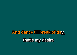And dance till break of day,

that's my desire