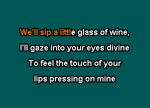 We'll sip a little glass ofwine,

I'll gaze into your eyes divine

To feel the touch ofyour

lips pressing on mine