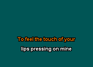 To feel the touch ofyour

lips pressing on mine