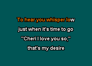 To hear you whisper low

just when it's time to go

Cheri I love you so,

that's my desire