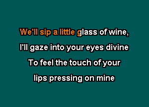 We'll sip a little glass ofwine,

I'll gaze into your eyes divine

To feel the touch ofyour

lips pressing on mine