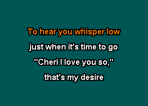 To hear you whisper low

just when it's time to go

Cheri I love you so,

that's my desire