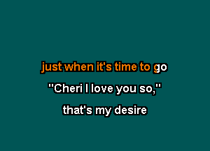 just when it's time to go

Cheri I love you so,

that's my desire