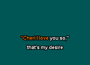 Cheri I love you so,

that's my desire
