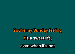 You're my Sunday feeling

It's a sweet life,

even when it's not