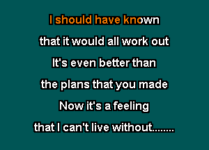 I should have known
that it would all work out

It's even betterthan

the plans that you made

Now it's a feeling

that I can't live without ........