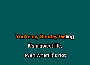 You're my Sunday feeling

It's a sweet life,

even when it's not