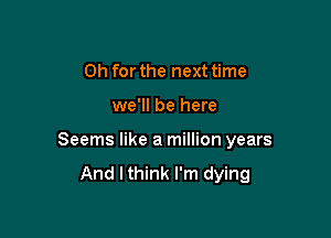 Oh for the next time

we'll be here

Seems like a million years
And I think I'm dying