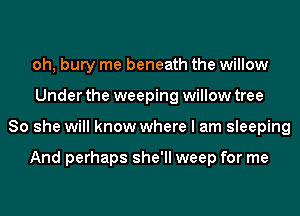 oh, bury me beneath the willow
Under the weeping willow tree
80 she will know where I am sleeping

And perhaps she'll weep for me