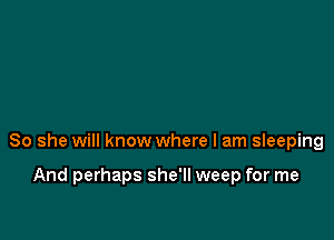 So she will know where I am sIeeping

And perhaps she'll weep for me