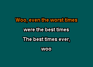 Woo, even the worst times

were the best times

The best times ever,

W00