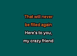 That will never

be filled again

Here's to you,

my crazy friend