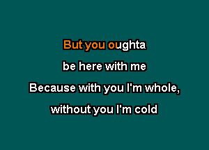 But you oughta

be here with me
Because with you I'm whole,

without you I'm cold