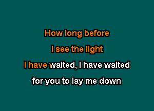 How long before
lsee the light

I have waited, I have waited

for you to lay me down