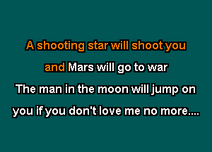 A shooting star will shoot you

and Mars will go to war

The man in the moon willjump on

you ifyou don't love me no more....