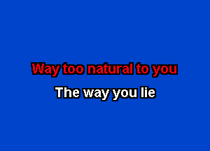 Way too natural to you

The way you lie