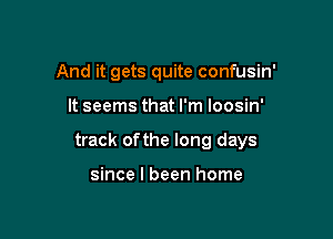 And it gets quite confusin'

It seems that I'm loosin'

track ofthe long days

since I been home