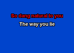 So dang natural to you

The way you lie