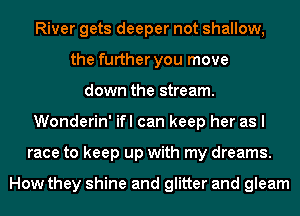 River gets deeper not shallow,
the further you move
down the stream.
Wonderin' ifl can keep her as I
race to keep up with my dreams.

How they shine and glitter and gleam