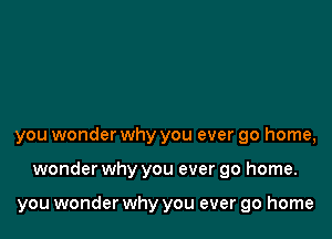 you wonder why you ever go home,

wonder why you ever go home.

you wonder why you ever go home