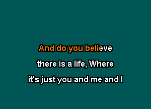 And do you believe

there is a life, Where

it'sjust you and me and I