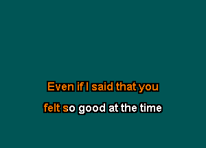 Even ifl said that you

felt so good at the time