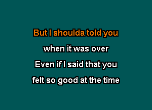 But I shoulda told you

when it was over

Even ifl said that you

felt so good at the time