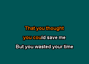 That you thought

you could save me

But you wasted your time
