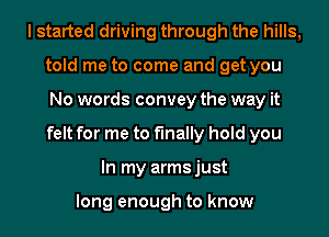 I started driving through the hills,
told me to come and get you
No words convey the way it
felt for me to finally hold you
In my armsjust

long enough to know