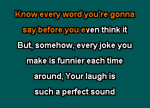 Know every word you're gonna
say before you even think it
But, somehow, everyjoke you
make is funnier each time
around, Your laugh is

such a perfect sound