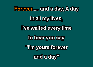 Forever ..... and a day, A day

In all my lives,
I've waited every time
to hear you say
I'm yours forever

and a day