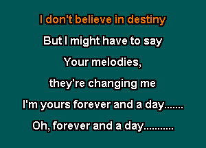 I don't believe in destiny
But I might have to say
Your melodies,

they're changing me

I'm yours forever and a day .......

0h, forever and a day ...........