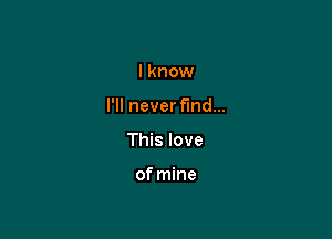 I know

I'll neverfmd...

This love

of mine