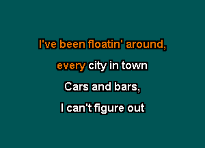 I've been floatin' around,

every city in town
Cars and bars,

I can't figure out