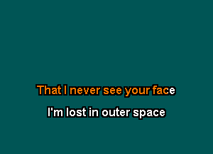 That I never see your face

I'm lost in outer space