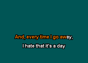 And, every time I go away,
I hate that it's a day