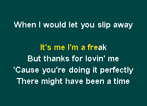 When I would let you slip away

It's me I'm a freak
But thanks for lovin' me
'Cause you're doing it perfectly
There might have been a time