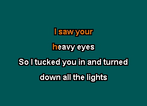 I saw your
heavy eyes

80 I tucked you in and turned

down all the lights