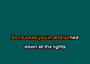 So I tucked you in and turned

down all the lights