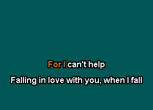 For I can't help

Falling in love with you, when I fall