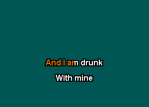 And I am drunk
With mine