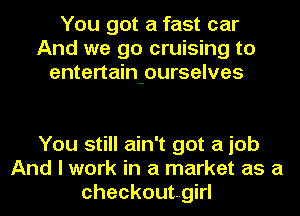 You got a fast car
And we go cruising to
entertain-ourselves

You still ain't got a job
And I work in a market as a
checkoutgirl