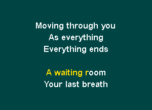 Moving through you
As everything
Everything ends

A waiting room
Your last breath