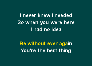 I never knew I needed
80 when you were here
I had no idea

Be without ever again
You're the best thing