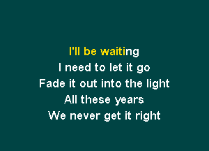 I'll be waiting
I need to let it go

Fade it out into the light
All these years
We never get it right