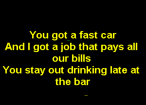 You got a fast car
And I got a job that pays all

our bills
You stay out drinking late at
the bar